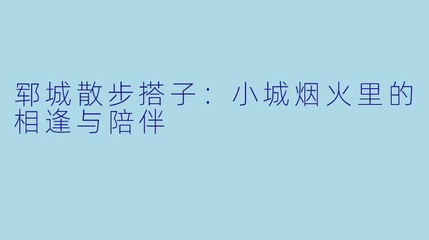 郓城散步搭子:小城烟火里的相逢与陪伴