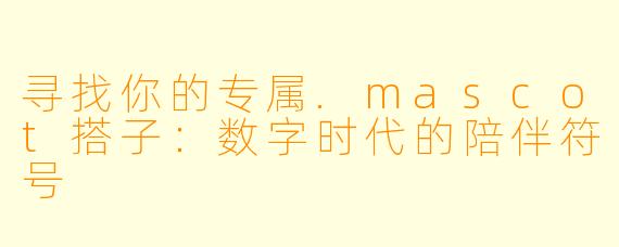 寻找你的专属.mascot搭子:数字时代的陪伴符号