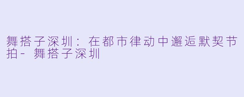 舞搭子深圳：在都市律动中邂逅默契节拍-舞搭子深圳