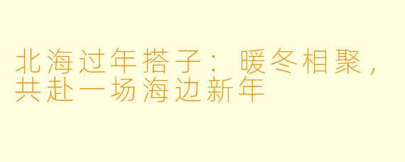 北海过年搭子：暖冬相聚，共赴一场海边新年