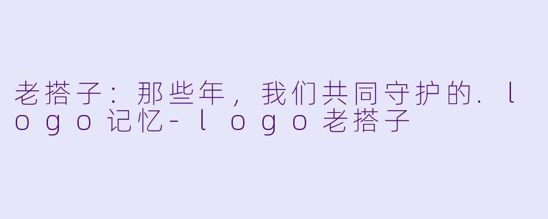 老搭子：那些年，我们共同守护的.logo记忆-logo老搭子