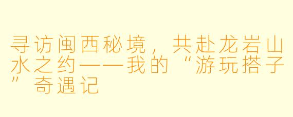 寻访闽西秘境，共赴龙岩山水之约——我的“游玩搭子”奇遇记