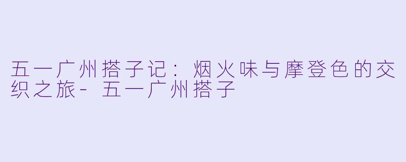 五一广州搭子记：烟火味与摩登色的交织之旅-五一广州搭子