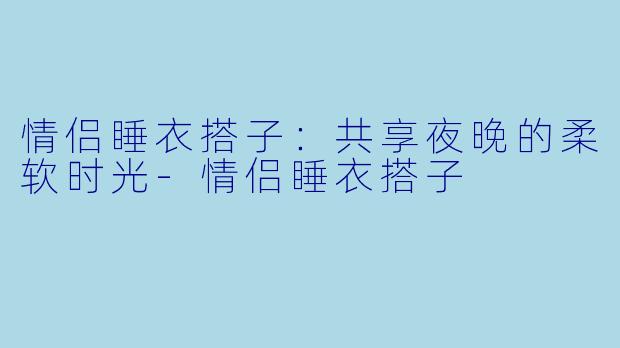 情侣睡衣搭子：共享夜晚的柔软时光-情侣睡衣搭子