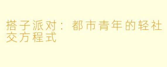搭子派对:都市青年的轻社交方程式