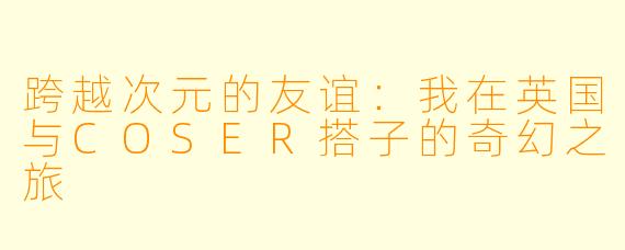 跨越次元的友谊：我在英国与COSER搭子的奇幻之旅