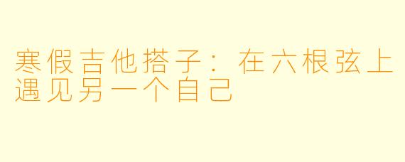 寒假吉他搭子：在六根弦上遇见另一个自己