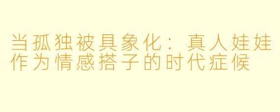 当孤独被具象化：真人娃娃作为情感搭子的时代症候