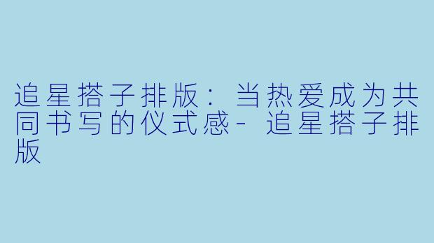 追星搭子排版：当热爱成为共同书写的仪式感-追星搭子排版