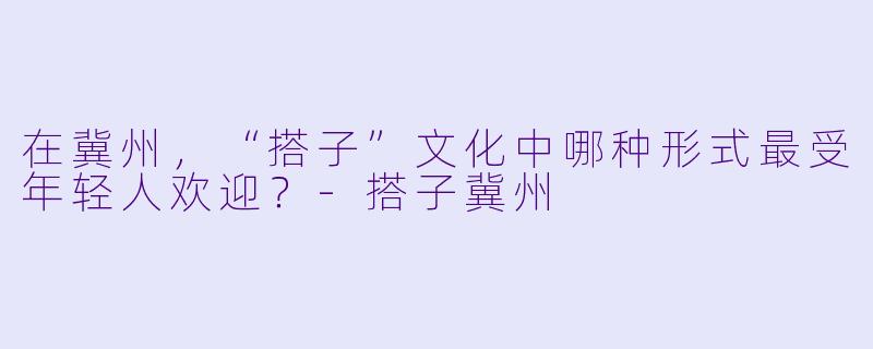 在冀州，“搭子”文化中哪种形式最受年轻人欢迎？-搭子冀州