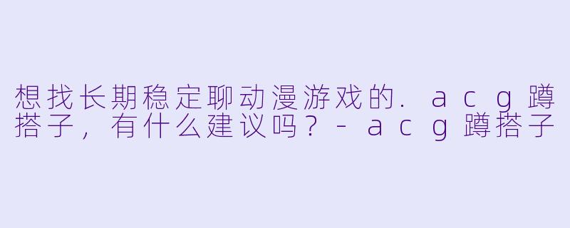 想找长期稳定聊动漫游戏的.acg蹲搭子，有什么建议吗？-acg蹲搭子