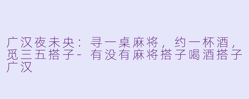 广汉夜未央：寻一桌麻将，约一杯酒，觅三五搭子-有没有麻将搭子喝酒搭子广汉
