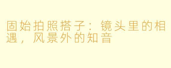 固始拍照搭子：镜头里的相遇，风景外的知音