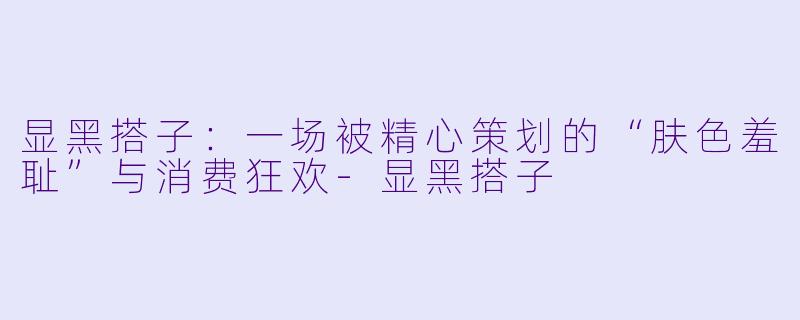 显黑搭子：一场被精心策划的“肤色羞耻”与消费狂欢-显黑搭子