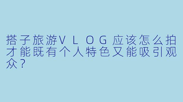 搭子旅游VLOG应该怎么拍才能既有个人特色又能吸引观众？