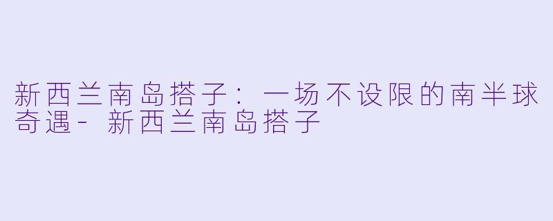 新西兰南岛搭子：一场不设限的南半球奇遇-新西兰南岛搭子