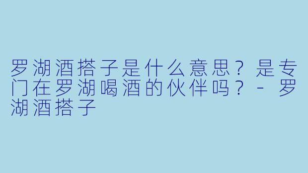 罗湖酒搭子是什么意思？是专门在罗湖喝酒的伙伴吗？-罗湖酒搭子