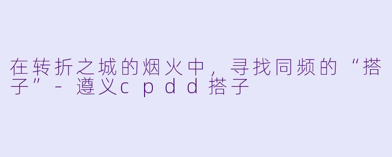 在转折之城的烟火中，寻找同频的“搭子”-遵义cpdd搭子