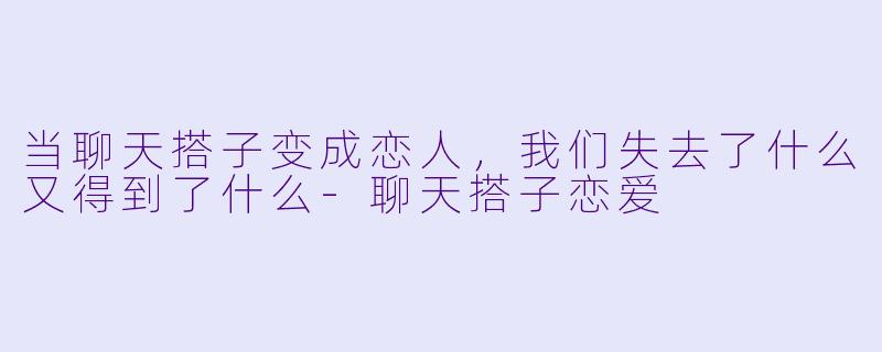 当聊天搭子变成恋人，我们失去了什么又得到了什么-聊天搭子恋爱