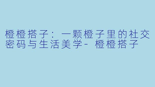 橙橙搭子：一颗橙子里的社交密码与生活美学-橙橙搭子
