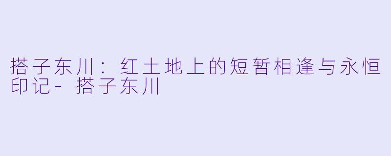 搭子东川:红土地上的短暂相逢与永恒印记-搭子东川