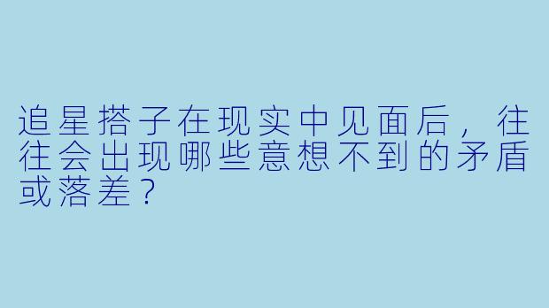 追星搭子在现实中见面后，往往会出现哪些意想不到的矛盾或落差？