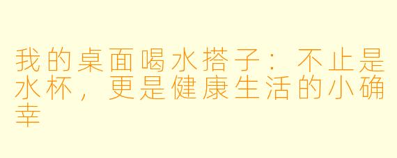 我的桌面喝水搭子:不止是水杯,更是健康生活的小确幸