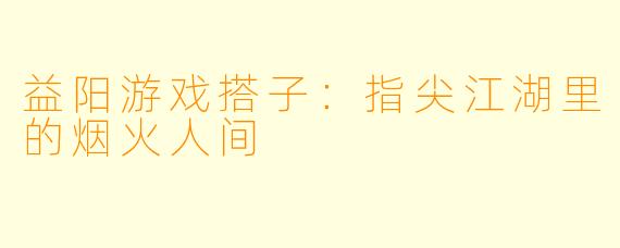 益阳游戏搭子：指尖江湖里的烟火人间