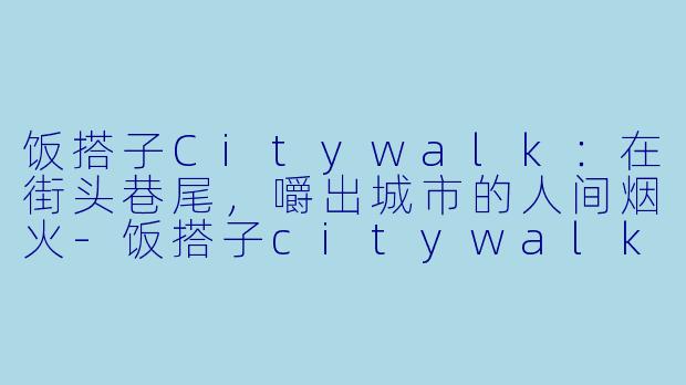 饭搭子Citywalk：在街头巷尾，嚼出城市的人间烟火-饭搭子citywalk