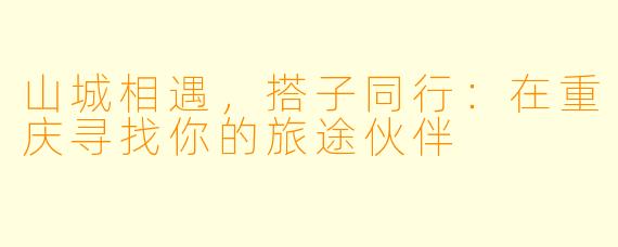 山城相遇,搭子同行:在重庆寻找你的旅途伙伴