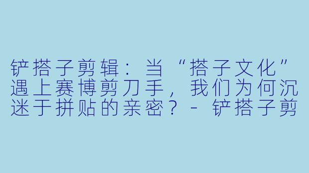 铲搭子剪辑：当“搭子文化”遇上赛博剪刀手，我们为何沉迷于拼贴的亲密？-铲搭子剪辑