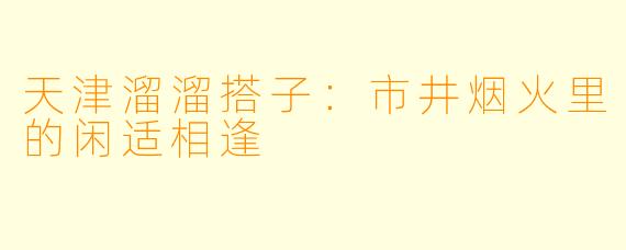 天津溜溜搭子：市井烟火里的闲适相逢