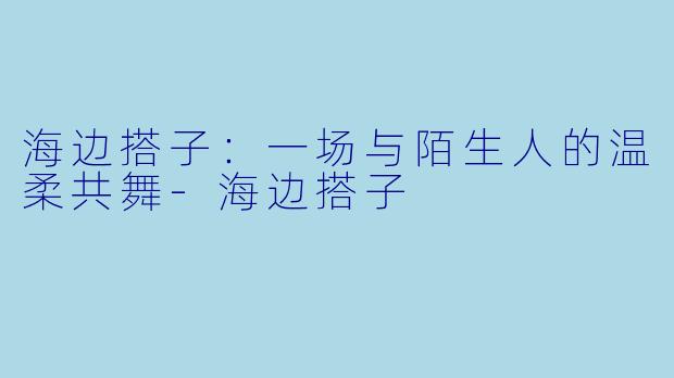 海边搭子：一场与陌生人的温柔共舞-海边搭子