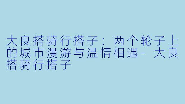 大良搭骑行搭子：两个轮子上的城市漫游与温情相遇-大良搭骑行搭子