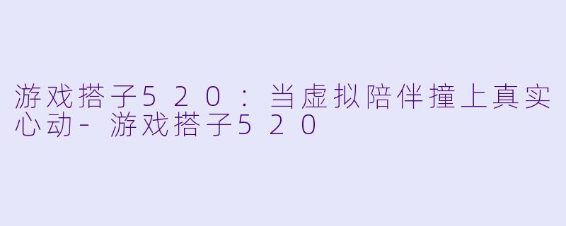 游戏搭子520：当虚拟陪伴撞上真实心动-游戏搭子520