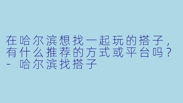 在哈尔滨想找一起玩的搭子，有什么推荐的方式或平台吗？-哈尔滨找搭子