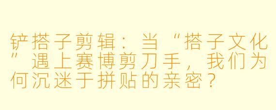 铲搭子剪辑：当“搭子文化”遇上赛博剪刀手，我们为何沉迷于拼贴的亲密？
