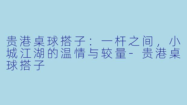 贵港桌球搭子：一杆之间，小城江湖的温情与较量-贵港桌球搭子