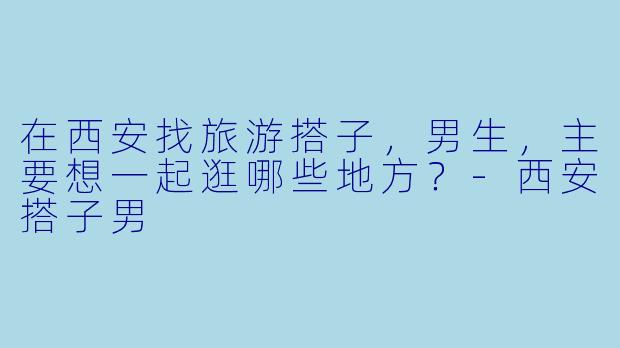 在西安找旅游搭子，男生，主要想一起逛哪些地方？