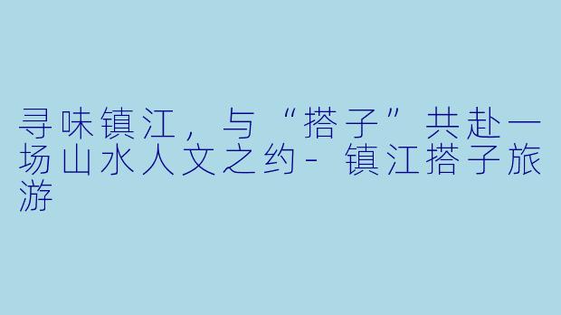 寻味镇江，与“搭子”共赴一场山水人文之约-镇江搭子旅游