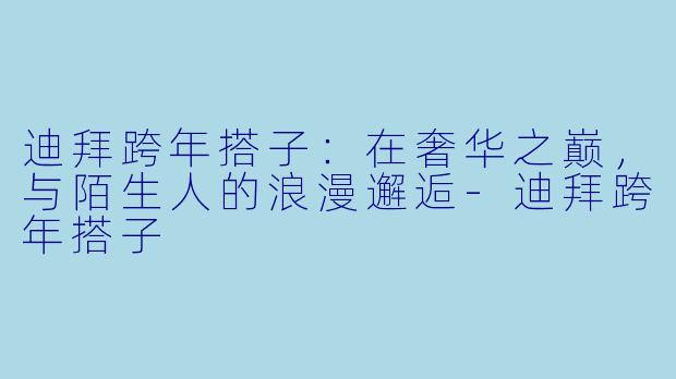 迪拜跨年搭子:在奢华之巅,与陌生人的浪漫邂逅-迪拜跨年搭子