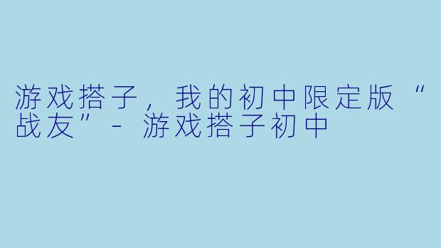 游戏搭子，我的初中限定版“战友”-游戏搭子初中