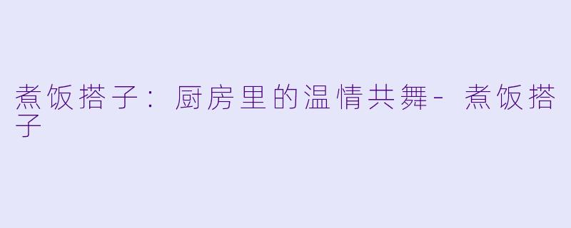 煮饭搭子：厨房里的温情共舞-煮饭搭子