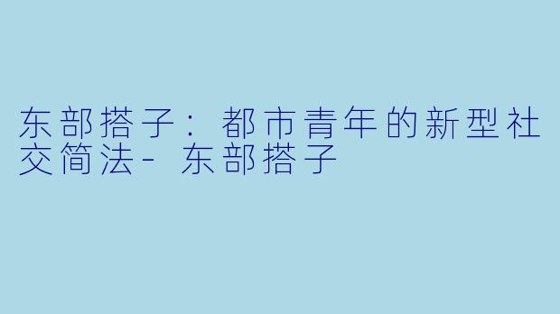 东部搭子：都市青年的新型社交简法-东部搭子