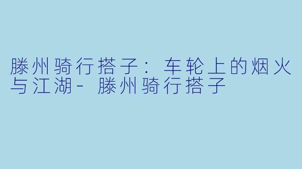 滕州骑行搭子：车轮上的烟火与江湖-滕州骑行搭子