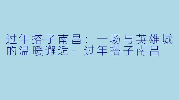 过年搭子南昌：一场与英雄城的温暖邂逅-过年搭子南昌