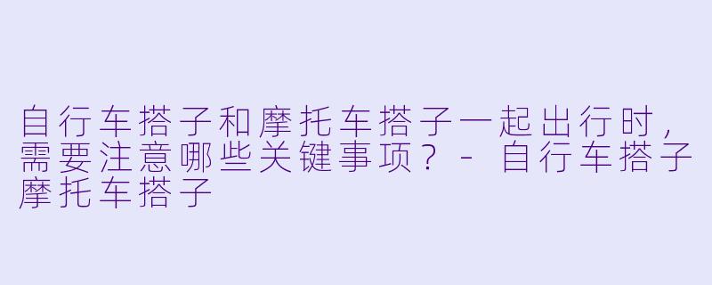 自行车搭子和摩托车搭子一起出行时，需要注意哪些关键事项？-自行车搭子摩托车搭子