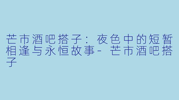 芒市酒吧搭子：夜色中的短暂相逢与永恒故事-芒市酒吧搭子