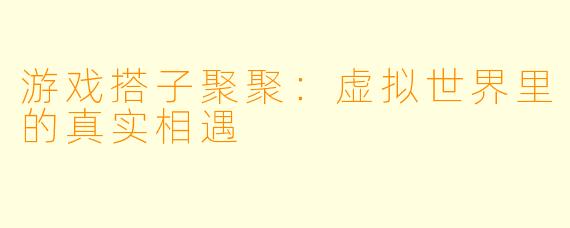 游戏搭子聚聚：虚拟世界里的真实相遇