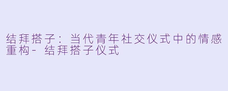 结拜搭子：当代青年社交仪式中的情感重构-结拜搭子仪式